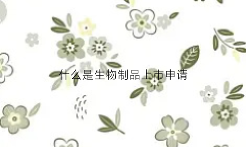什么是生物制品上市申请(生物制品板块上市企业)