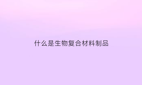 什么是生物复合材料制品(生物复合材料有哪些)