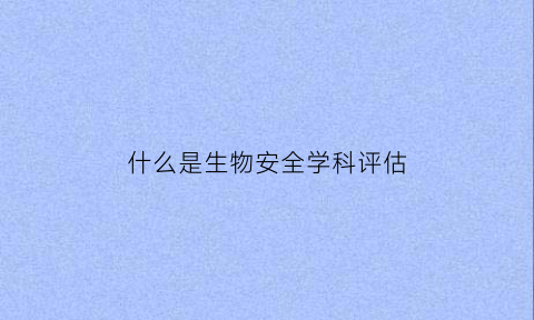 什么是生物安全学科评估(什么是生物安全学科评估的内容)