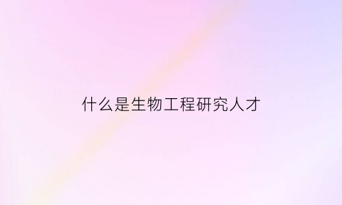 什么是生物工程研究人才(什么是生物工程研究人才培养目标)