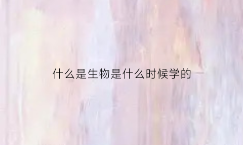 什么是生物是什么时候学的(生物是什么时候开始学的)