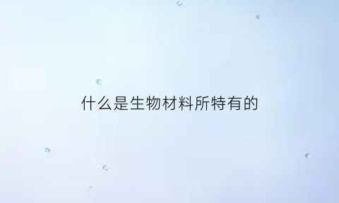 什么是生物材料所特有的(什么是生物材料所特有的能源)