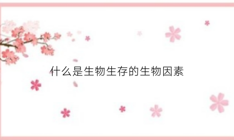 什么是生物生存的生物因素(什么是生物生存的环境条件)