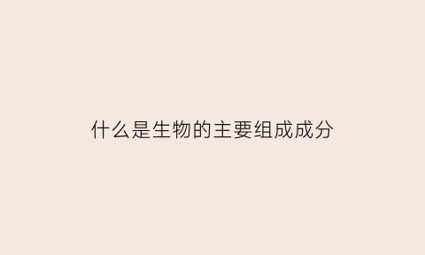 什么是生物的主要组成成分(生物的成分包括)