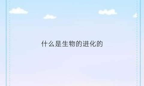 什么是生物的进化的(什么是生物的进化的基础)