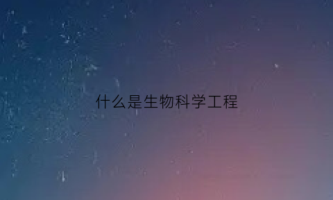 什么是生物科学工程(生物科学工程专业好就业吗)