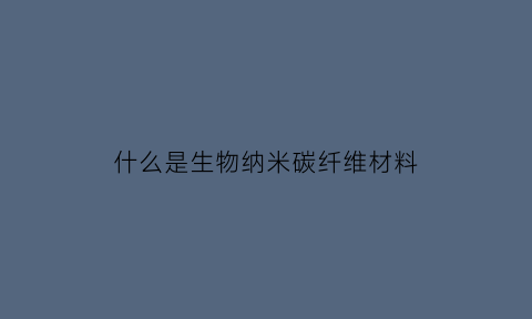 什么是生物纳米碳纤维材料(生物纳米颗粒是什么东西)