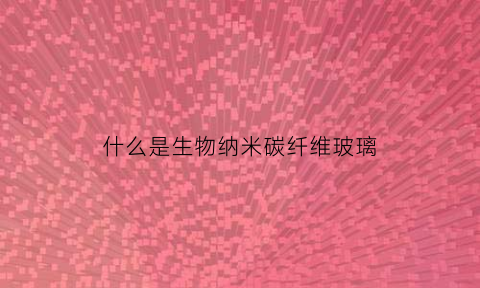 什么是生物纳米碳纤维玻璃(生物纳米颗粒是什么东西)