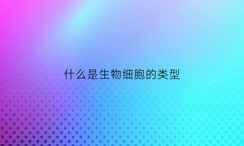 什么是生物细胞的类型(什么是生物细胞的类型和结构)
