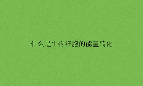 什么是生物细胞的能量转化(什么是生物细胞的能量转化形式)
