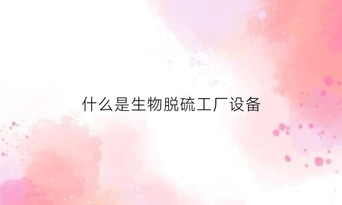 什么是生物脱硫工厂设备(什么是生物脱硫工厂设备生产)