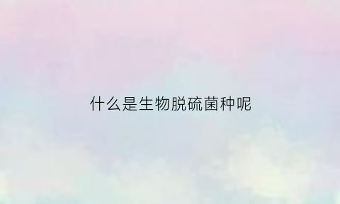 什么是生物脱硫菌种呢(什么是生物脱硫菌种呢视频)