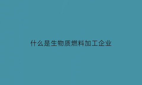 什么是生物质燃料加工企业(什么是生物质燃料加工企业名称)