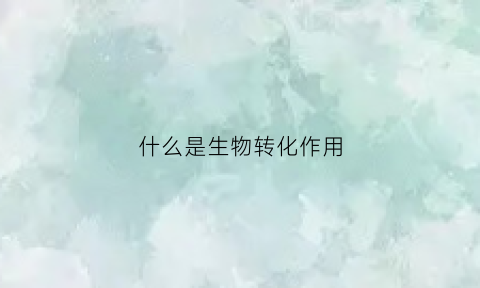 什么是生物转化作用(生物转化的主要作用)