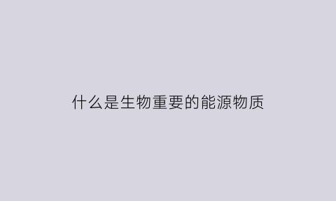什么是生物重要的能源物质(生物主要能源物质是什么)