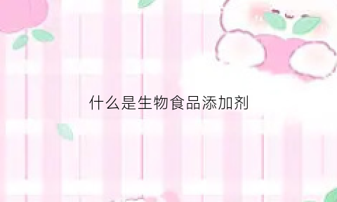 什么是生物食品添加剂(生物食品)