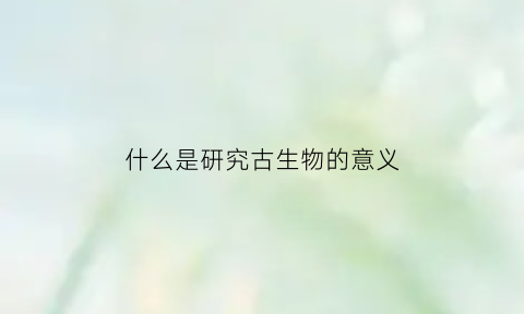 什么是研究古生物的意义(古生物学的定义及研究对象是什么)