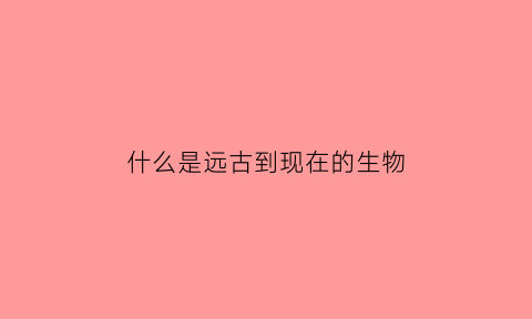 什么是远古到现在的生物(远古到现在的生物进化图)