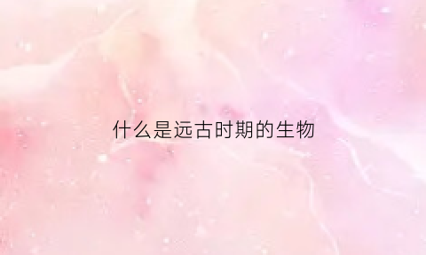 什么是远古时期的生物(什么是远古时期的生物)