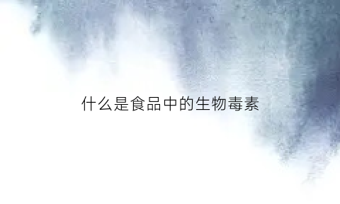 什么是食品中的生物毒素(食品中的微生物毒素)