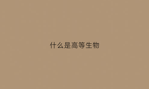 什么是高等生物(什么是高等生物什么是低等生物它俩的区别是什么)