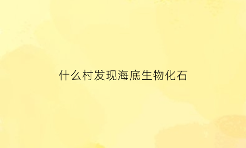 什么村发现海底生物化石(什么村发现海底生物化石了)