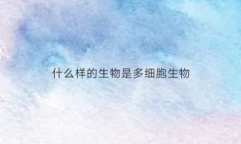 什么样的生物是多细胞生物(多细胞生物是怎么形成的)