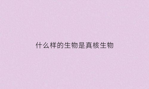什么样的生物是真核生物(什么样的生物是真核生物图片)