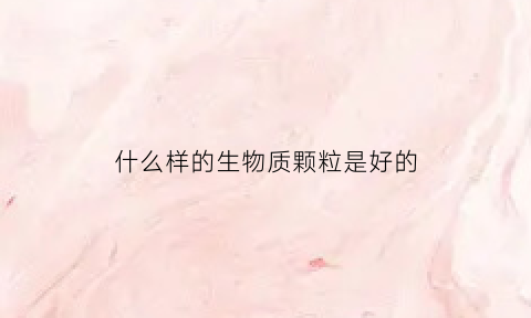 什么样的生物质颗粒是好的(什么样的生物质颗粒是好的呢)