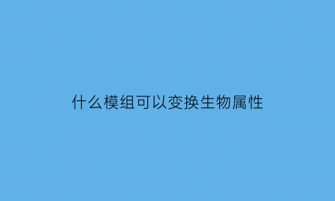 什么模组可以变换生物属性(什么模组可以变换生物属性的)