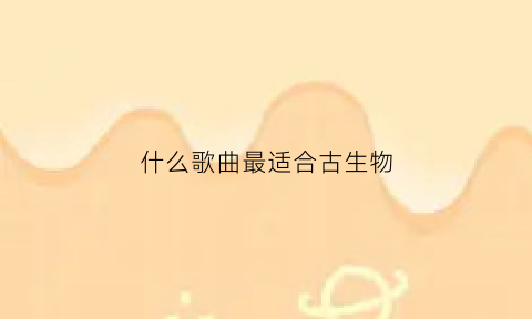 什么歌曲最适合古生物(什么歌曲最适合古生物的歌)