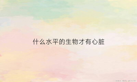 什么水平的生物才有心脏(哪种动物心脏最多)