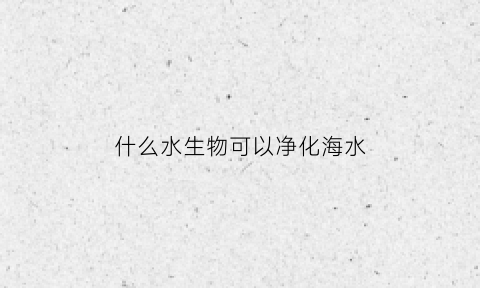 什么水生物可以净化海水(什么水生动物可以净化水)