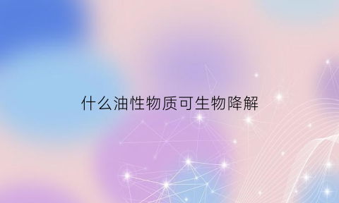 什么油性物质可生物降解(油脂降解产物)