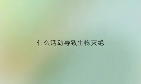 什么活动导致生物灭绝(导致生物物种灭绝的主要原因)