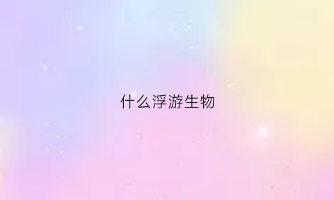 什么浮游生物(什么浮游生物最多)