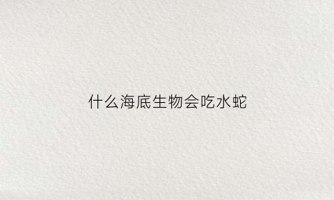 什么海底生物会吃水蛇(什么海底生物吃鲨鱼)