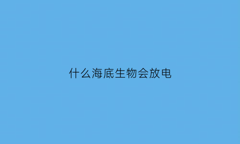 什么海底生物会放电(海洋生物哪些会放电)