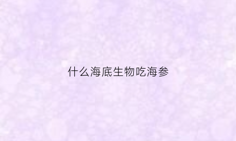 什么海底生物吃海参(海里什么动物吃海参)