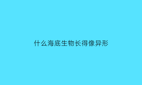 什么海底生物长得像异形(什么海底生物长得像异形的)
