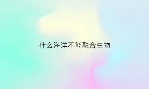 什么海洋不能融合生物(世界上不能融合的海叫什么)