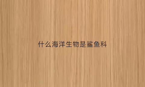 什么海洋生物是鲨鱼科(海洋有什么鲨鱼)