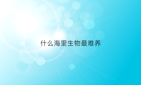 什么海里生物最难养(什么海水生物最好养)