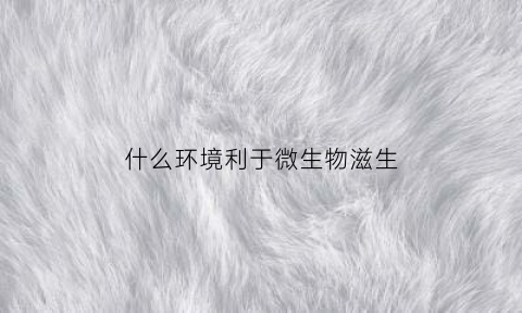 什么环境利于微生物滋生(哪种环境对微生物生长影响最小)