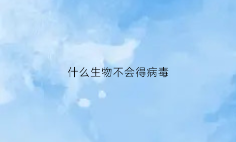 什么生物不会得病毒(什么动物不会感染病毒)