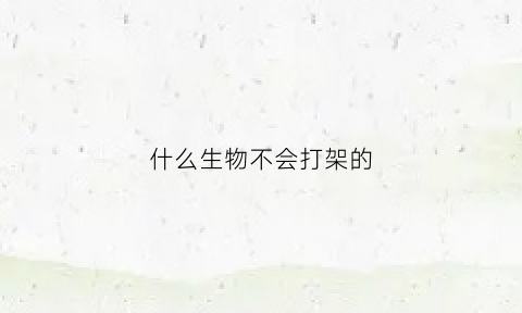 什么生物不会打架的(什么动物不会攻击人)
