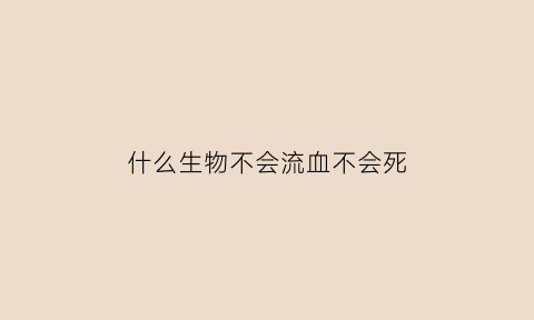 什么生物不会流血不会死(什么生物不会流血不会死人)