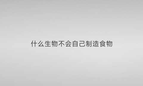 什么生物不会自己制造食物(动物不能自己制造什么)