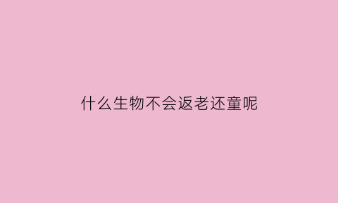什么生物不会返老还童呢(什么生物可以返老还童)
