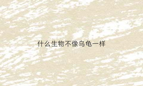 什么生物不像乌龟一样(最不像生物的生物)